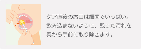 ケア直後のお口は細菌でいっぱい。飲み込まないように、残った汚れを奥から手前に取り除きます。