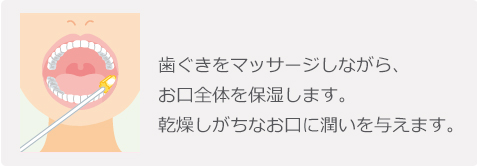 歯ぐきをマッサージしな がら、お口全体を保湿します。乾燥しがちなお口に潤いを与えます。