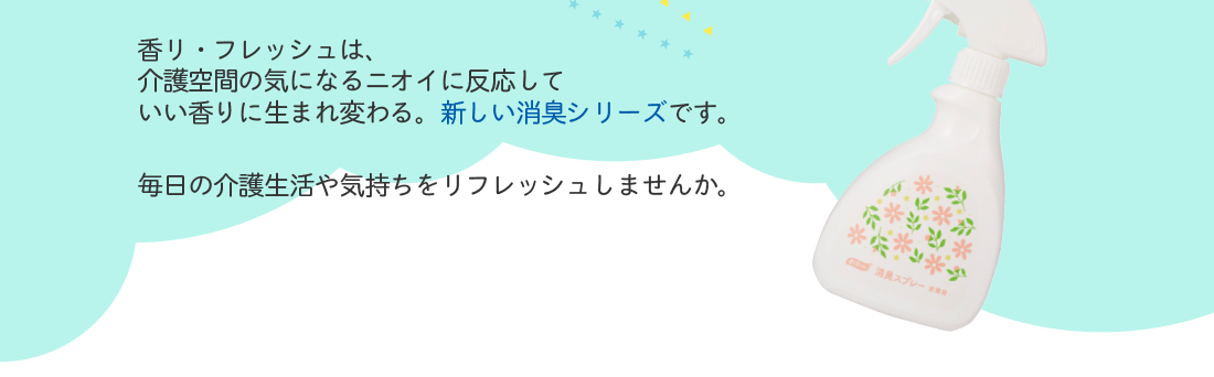 香リ・フレッシュは、介護空間の気になるニオイに反応していい香りに生まれ変わる。新しい消臭シリーズです。毎日の介護生活や気持ちをリフレッシュしませんか。