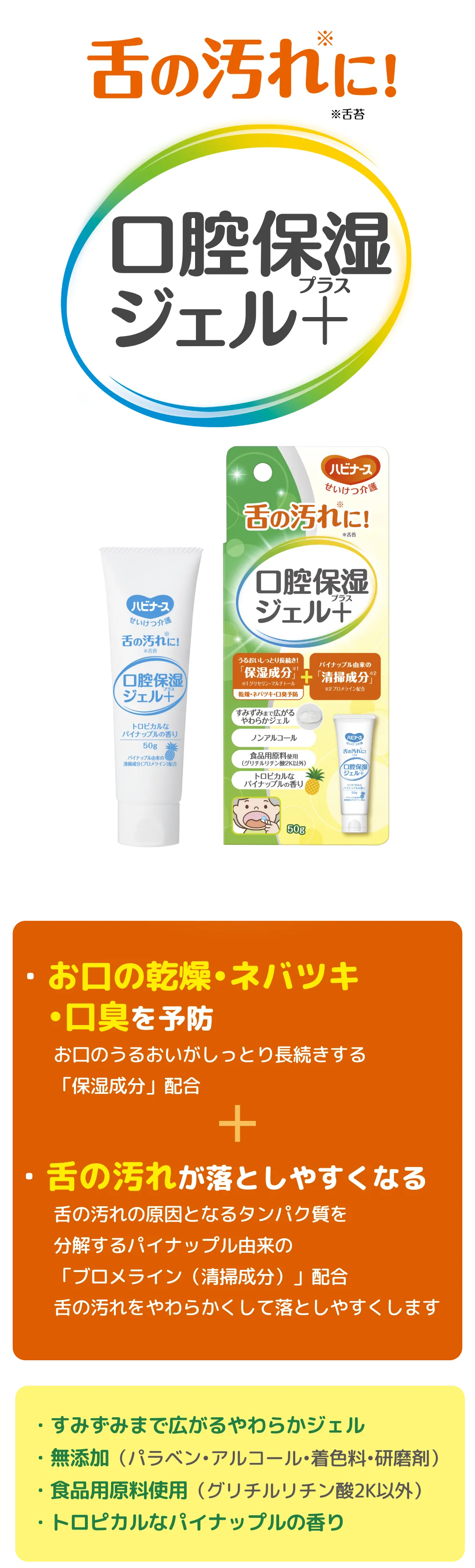 
         ・お口の乾燥•ネバツキ•口臭を予防
        お口のうるおいがしっとり長続きする「保湿成分」配合 ・舌の汚れが落としやすくなる:舌の汚れの原因となるタンパク質を分解するパイナップル由来の「ブロメライン（清掃成分）」配合舌の汚れをやわらかくして落としやすくします
        ⚫︎すみずみまで広がるやわらかジェル
        ⚫︎無添加（パラベン•アルコール•着色料•研磨剤）
        ⚫︎食品用原料使用（グリチルリチン酸2K以外）
        ⚫︎トロピカルなパイナップルの香り
        