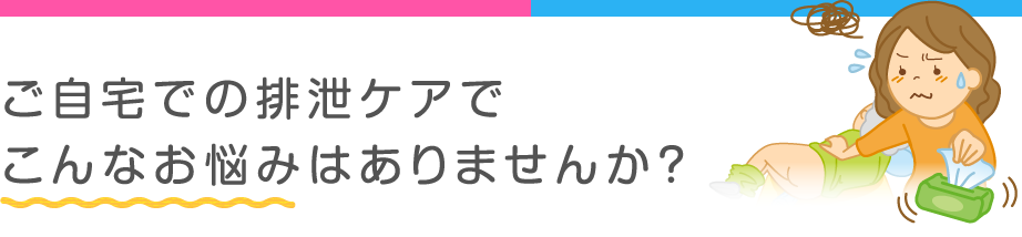 ご自宅での排泄ケアでこんなお悩みはありませんか？