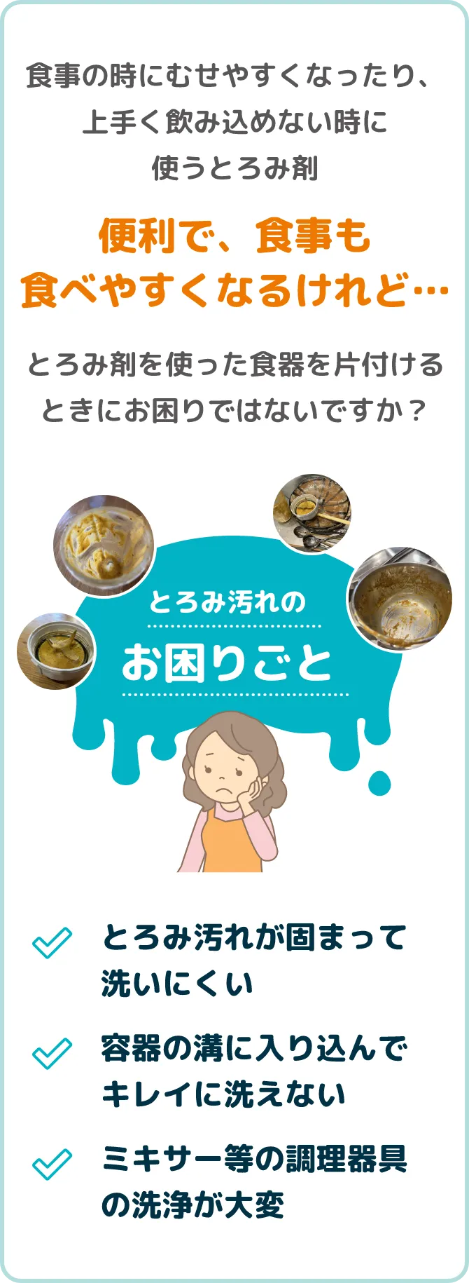 食事の時にむせやすくなったり、上手く飲み込めない時に使うとろみ剤。便利で、食事も食べやすくなるけれど…とろみ剤を使った食器を片付けるときにお困りではないですか？とろみ汚れが固まって洗いにくい。容器の溝に入り込んでキレイに洗えない。ミキサー等の調理器具の洗浄が大変。
